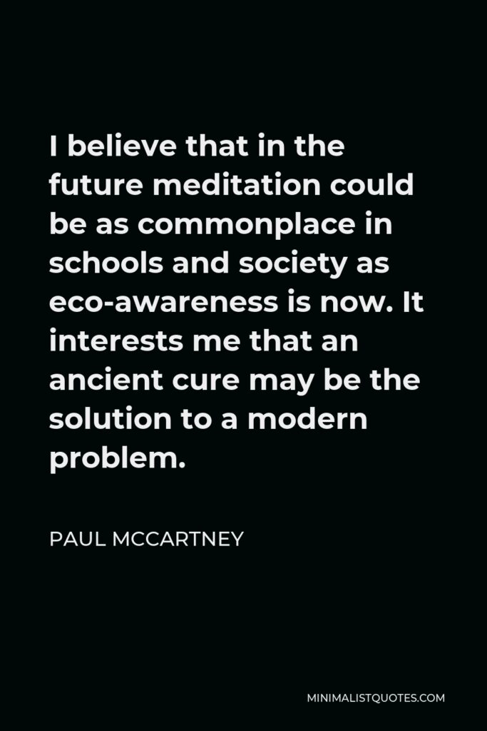 Paul McCartney Quote - I believe that in the future meditation could be as commonplace in schools and society as eco-awareness is now. It interests me that an ancient cure may be the solution to a modern problem.