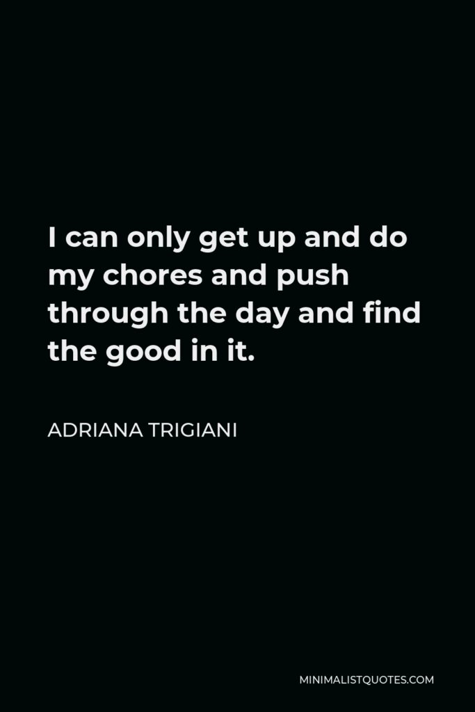 Adriana Trigiani Quote - I can only get up and do my chores and push through the day and find the good in it.