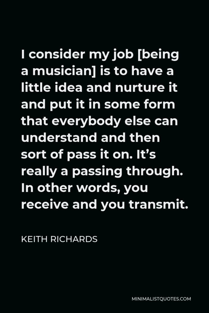 Keith Richards Quote - I consider my job [being a musician] is to have a little idea and nurture it and put it in some form that everybody else can understand and then sort of pass it on. It’s really a passing through. In other words, you receive and you transmit.