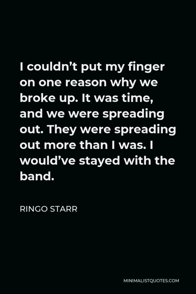 Ringo Starr Quote - I couldn’t put my finger on one reason why we broke up. It was time, and we were spreading out. They were spreading out more than I was. I would’ve stayed with the band.