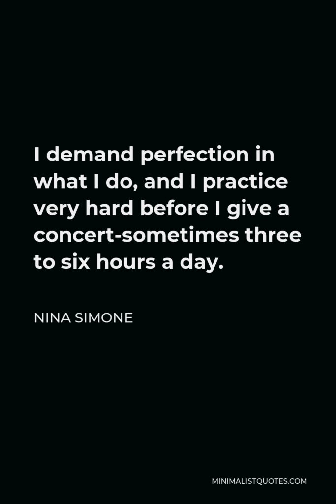 Nina Simone Quote - I demand perfection in what I do, and I practice very hard before I give a concert-sometimes three to six hours a day.