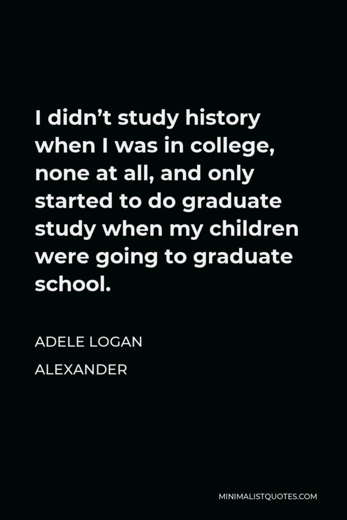 Adele Logan Alexander Quote - I didn’t study history when I was in college, none at all, and only started to do graduate study when my children were going to graduate school.
