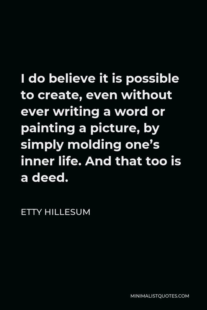 Etty Hillesum Quote - I do believe it is possible to create, even without ever writing a word or painting a picture, by simply molding one’s inner life. And that too is a deed.