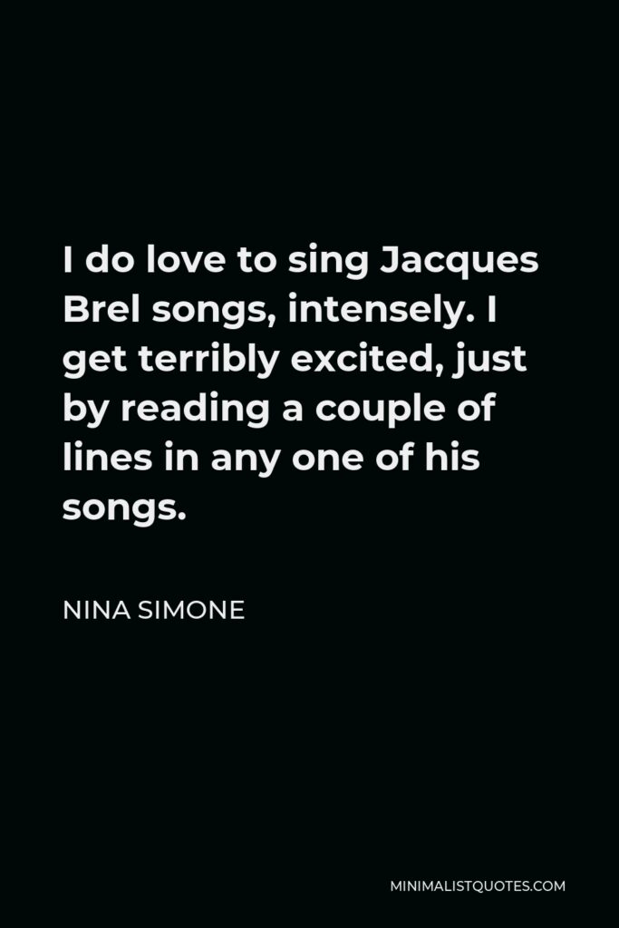 Nina Simone Quote - I do love to sing Jacques Brel songs, intensely. I get terribly excited, just by reading a couple of lines in any one of his songs.