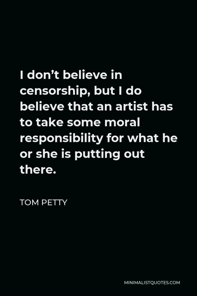 Tom Petty Quote - I don’t believe in censorship, but I do believe that an artist has to take some moral responsibility for what he or she is putting out there.