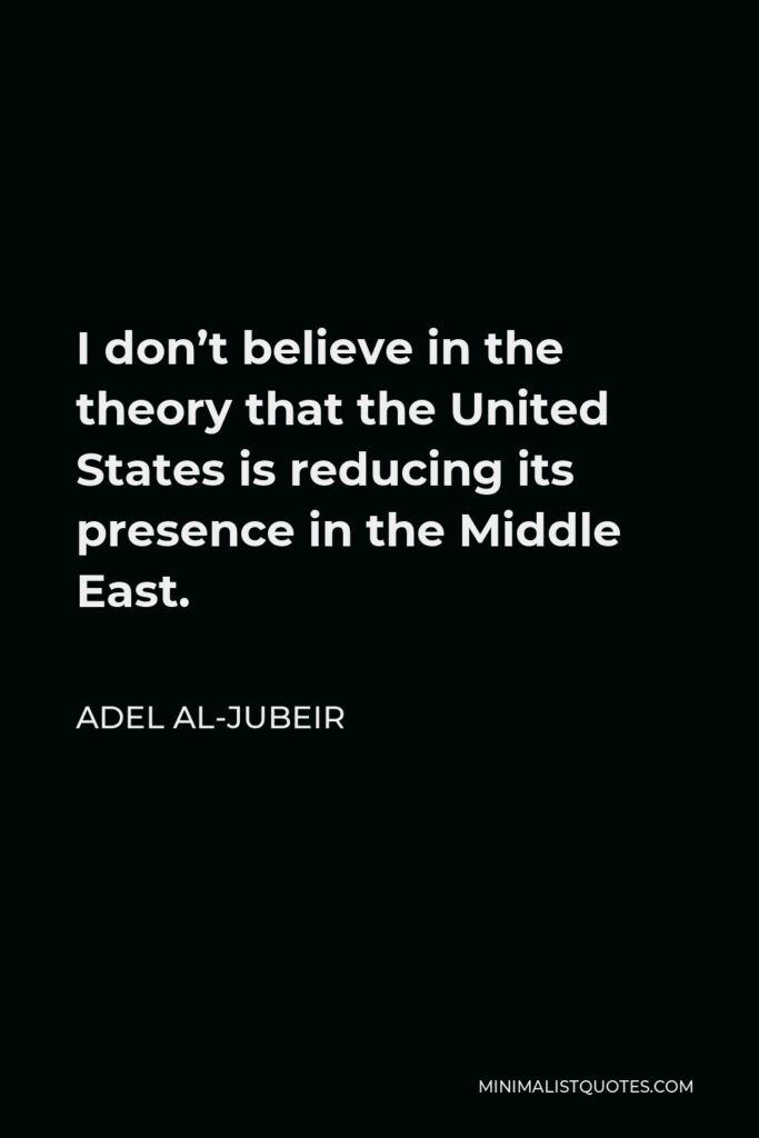 Adel al-Jubeir Quote - I don’t believe in the theory that the United States is reducing its presence in the Middle East.