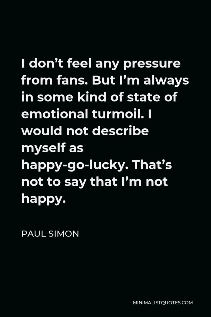 Paul Simon Quote - I don’t feel any pressure from fans. But I’m always in some kind of state of emotional turmoil. I would not describe myself as happy-go-lucky. That’s not to say that I’m not happy.
