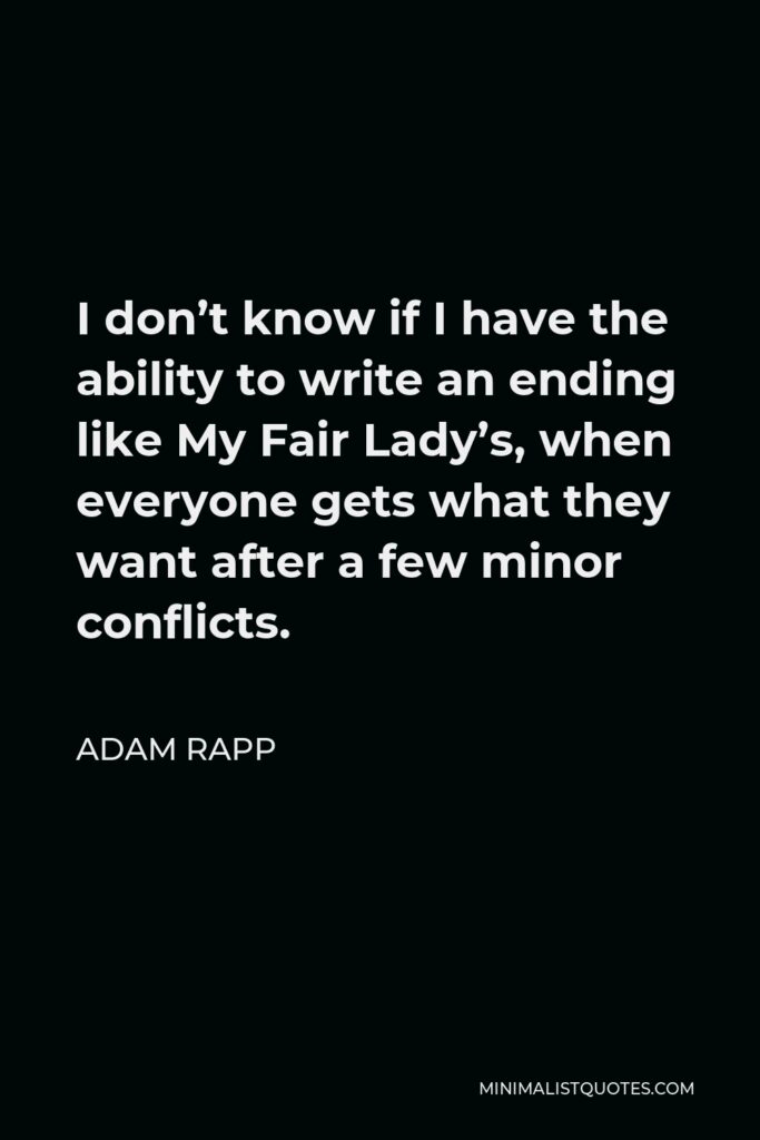 Adam Rapp Quote - I don’t know if I have the ability to write an ending like My Fair Lady’s, when everyone gets what they want after a few minor conflicts.