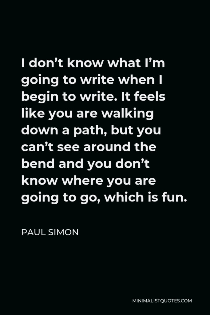 Paul Simon Quote - I don’t know what I’m going to write when I begin to write. It feels like you are walking down a path, but you can’t see around the bend and you don’t know where you are going to go, which is fun.
