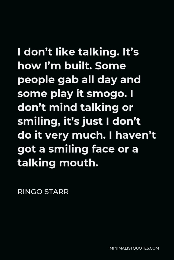 Ringo Starr Quote - I don’t like talking. It’s how I’m built. Some people gab all day and some play it smogo. I don’t mind talking or smiling, it’s just I don’t do it very much. I haven’t got a smiling face or a talking mouth.