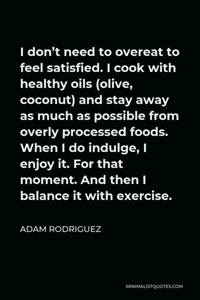 Adam Rodriguez Quote - I don’t need to overeat to feel satisfied. I cook with healthy oils (olive, coconut) and stay away as much as possible from overly processed foods. When I do indulge, I enjoy it. For that moment. And then I balance it with exercise.