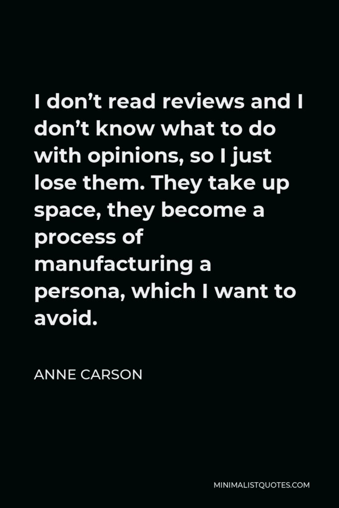 Anne Carson Quote - I don’t read reviews and I don’t know what to do with opinions, so I just lose them. They take up space, they become a process of manufacturing a persona, which I want to avoid.