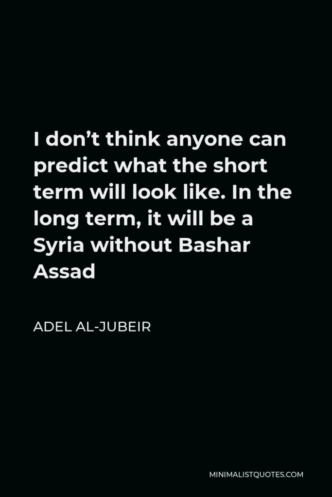 Adel al-Jubeir Quote - I don’t think anyone can predict what the short term will look like. In the long term, it will be a Syria without Bashar Assad