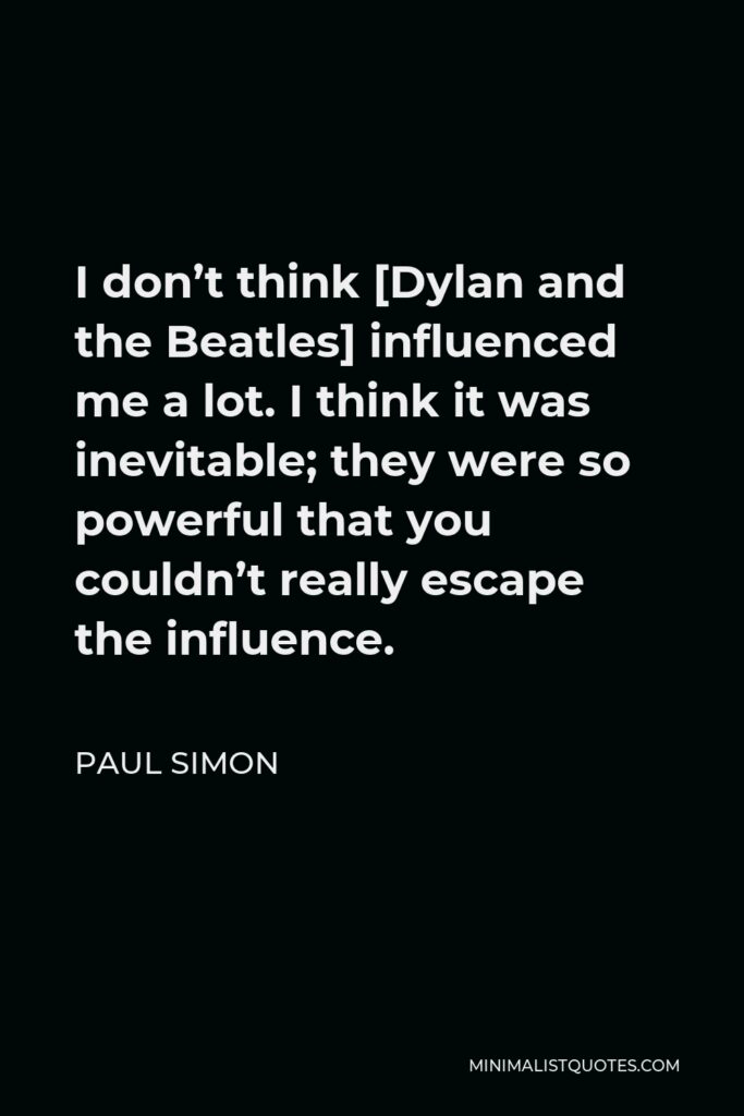 Paul Simon Quote - I don’t think [Dylan and the Beatles] influenced me a lot. I think it was inevitable; they were so powerful that you couldn’t really escape the influence.