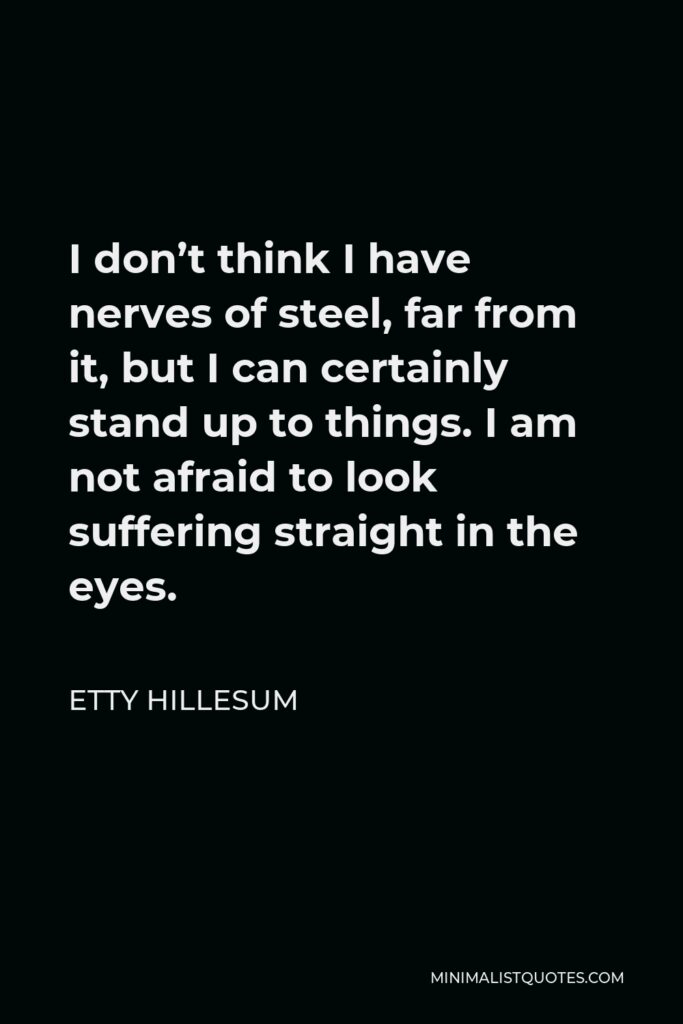 Etty Hillesum Quote - I don’t think I have nerves of steel, far from it, but I can certainly stand up to things. I am not afraid to look suffering straight in the eyes.