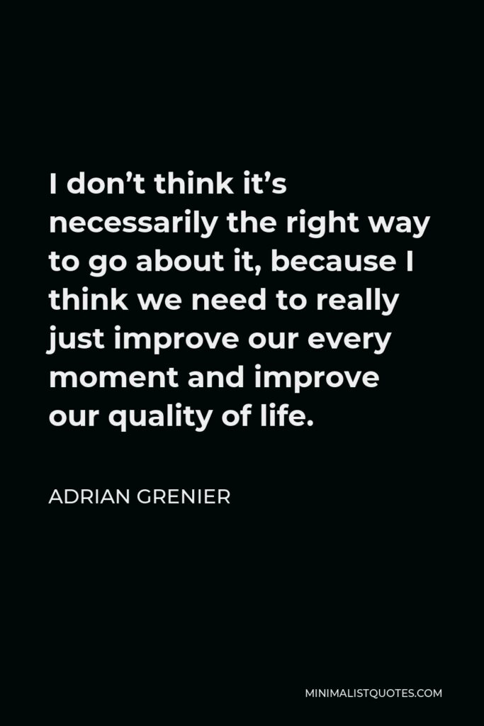 Adrian Grenier Quote - I don’t think it’s necessarily the right way to go about it, because I think we need to really just improve our every moment and improve our quality of life.