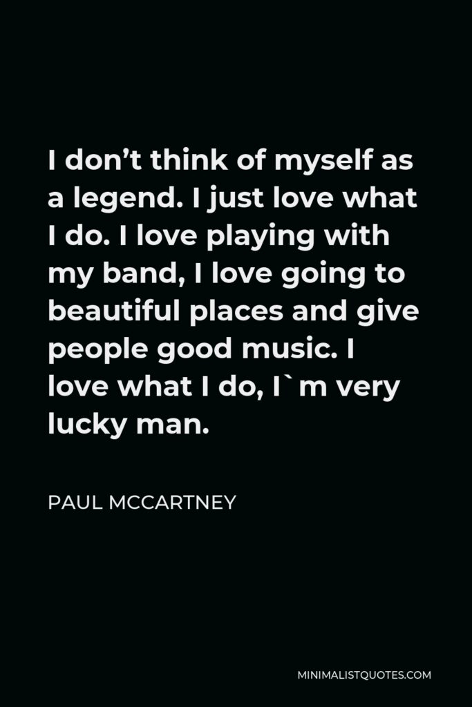Paul McCartney Quote - I don’t think of myself as a legend. I just love what I do. I love playing with my band, I love going to beautiful places and give people good music. I love what I do, I`m very lucky man.