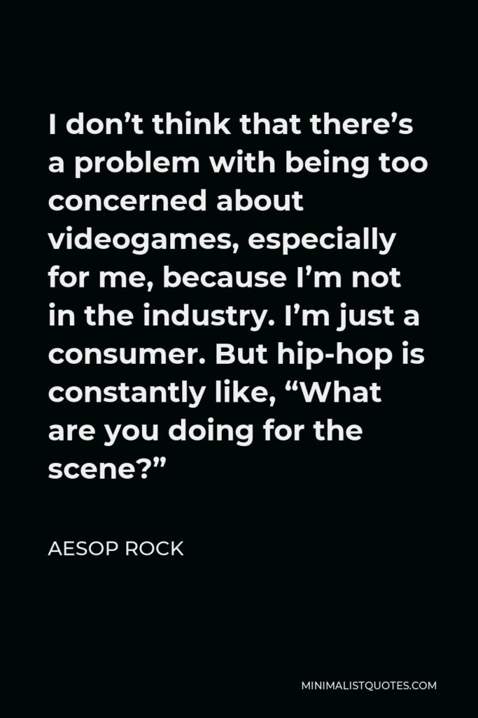 Aesop Rock Quote - I don’t think that there’s a problem with being too concerned about videogames, especially for me, because I’m not in the industry. I’m just a consumer. But hip-hop is constantly like, “What are you doing for the scene?”