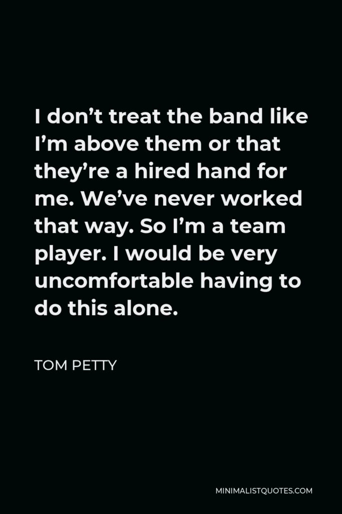 Tom Petty Quote - I don’t treat the band like I’m above them or that they’re a hired hand for me. We’ve never worked that way. So I’m a team player. I would be very uncomfortable having to do this alone.