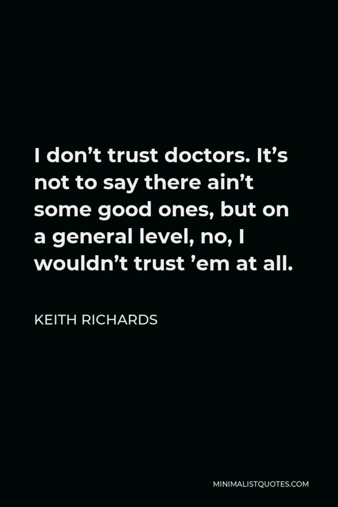 Keith Richards Quote - I don’t trust doctors. It’s not to say there ain’t some good ones, but on a general level, no, I wouldn’t trust ’em at all.