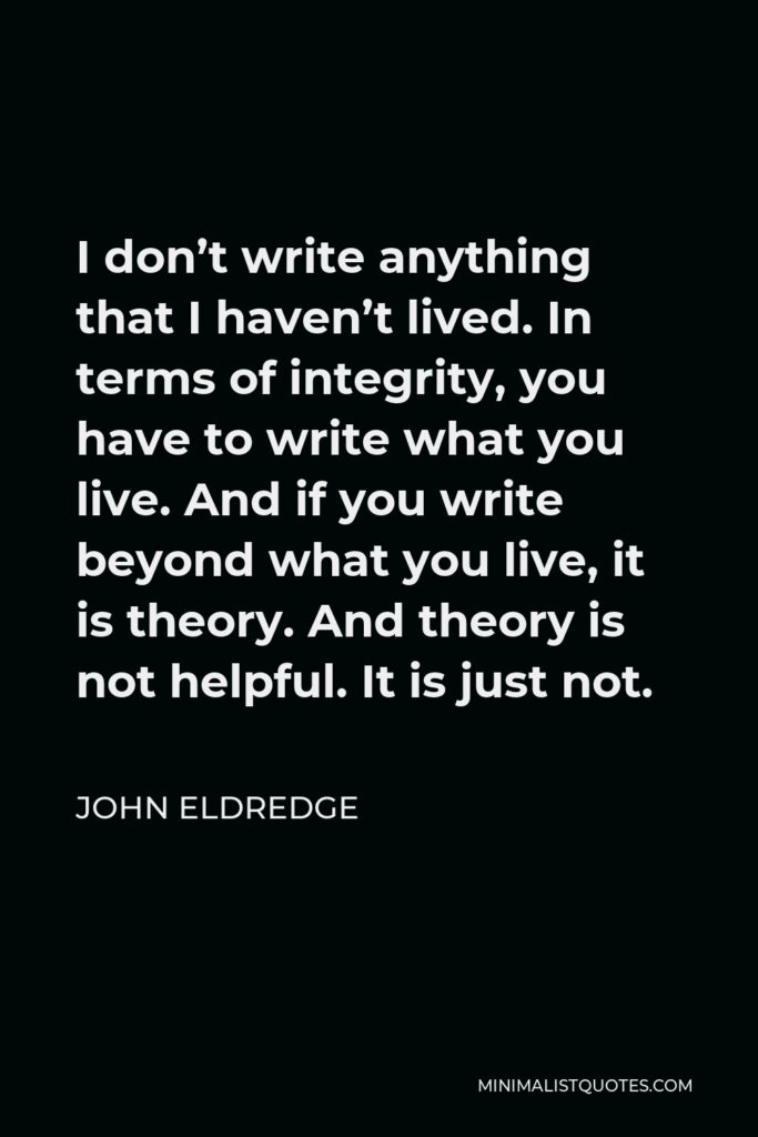 John Eldredge Quote - I don’t write anything that I haven’t lived. In terms of integrity, you have to write what you live. And if you write beyond what you live, it is theory. And theory is not helpful. It is just not.