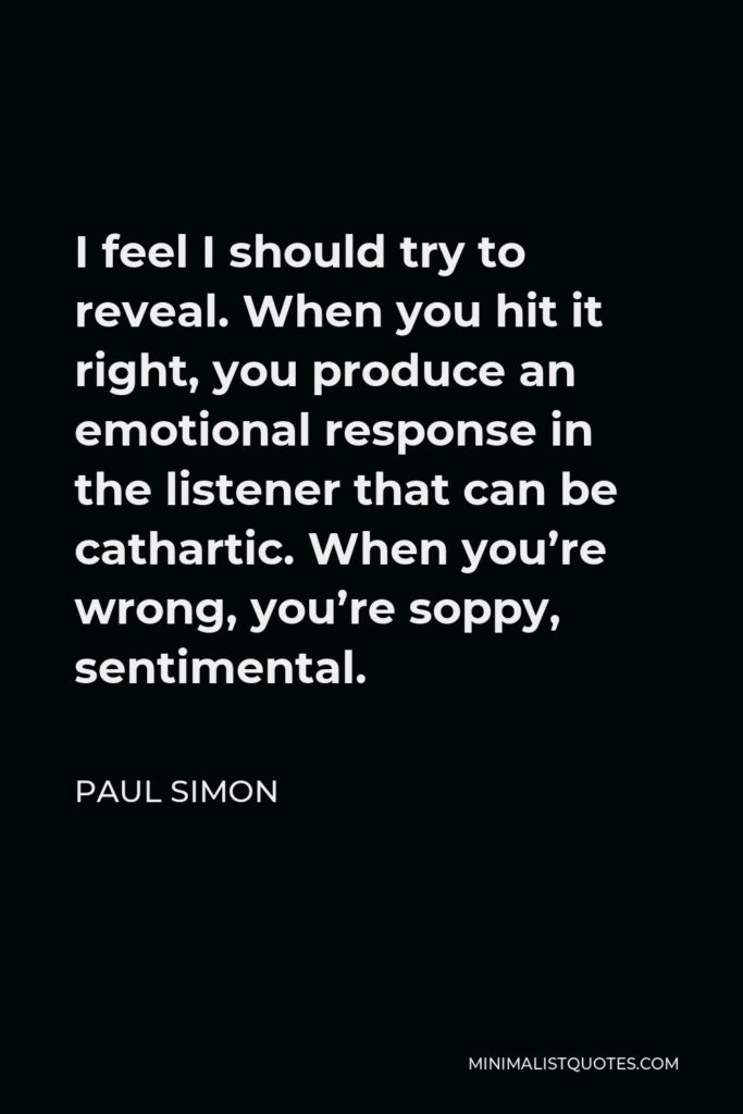 Paul Simon Quote - I feel I should try to reveal. When you hit it right, you produce an emotional response in the listener that can be cathartic. When you’re wrong, you’re soppy, sentimental.