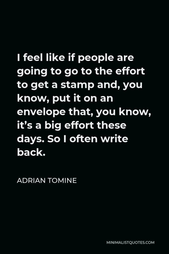Adrian Tomine Quote - I feel like if people are going to go to the effort to get a stamp and, you know, put it on an envelope that, you know, it’s a big effort these days. So I often write back.