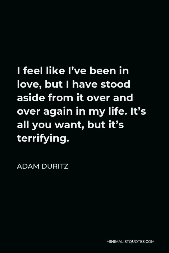 Adam Duritz Quote - I feel like I’ve been in love, but I have stood aside from it over and over again in my life. It’s all you want, but it’s terrifying.