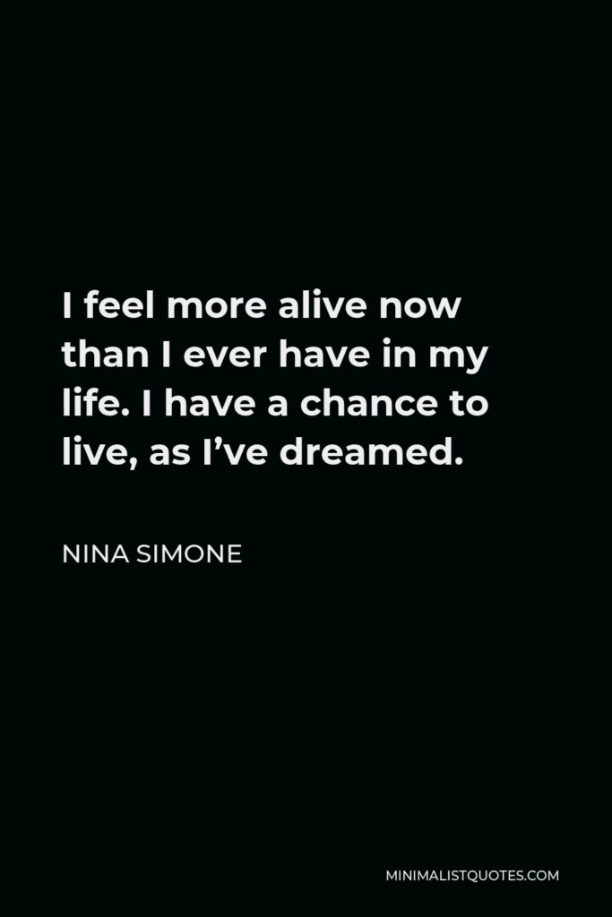 Nina Simone Quote - I feel more alive now than I ever have in my life. I have a chance to live, as I’ve dreamed.