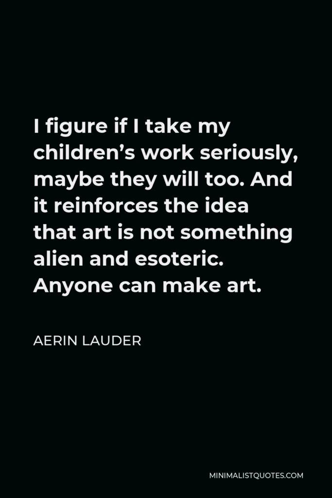 Aerin Lauder Quote - I figure if I take my children’s work seriously, maybe they will too. And it reinforces the idea that art is not something alien and esoteric. Anyone can make art.