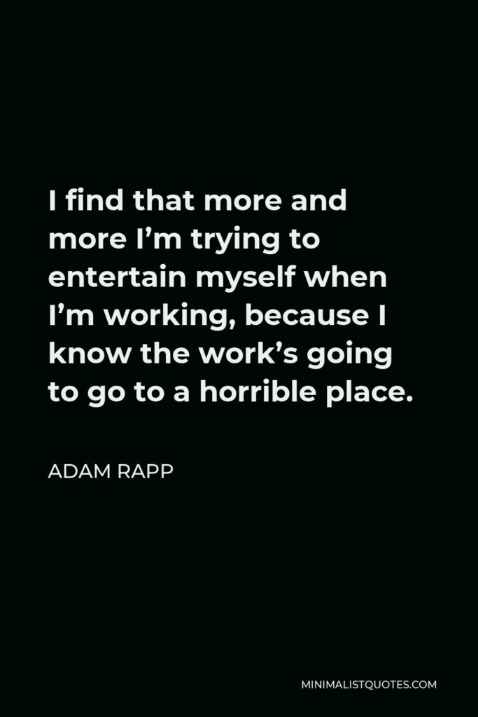 Adam Rapp Quote - I find that more and more I’m trying to entertain myself when I’m working, because I know the work’s going to go to a horrible place.