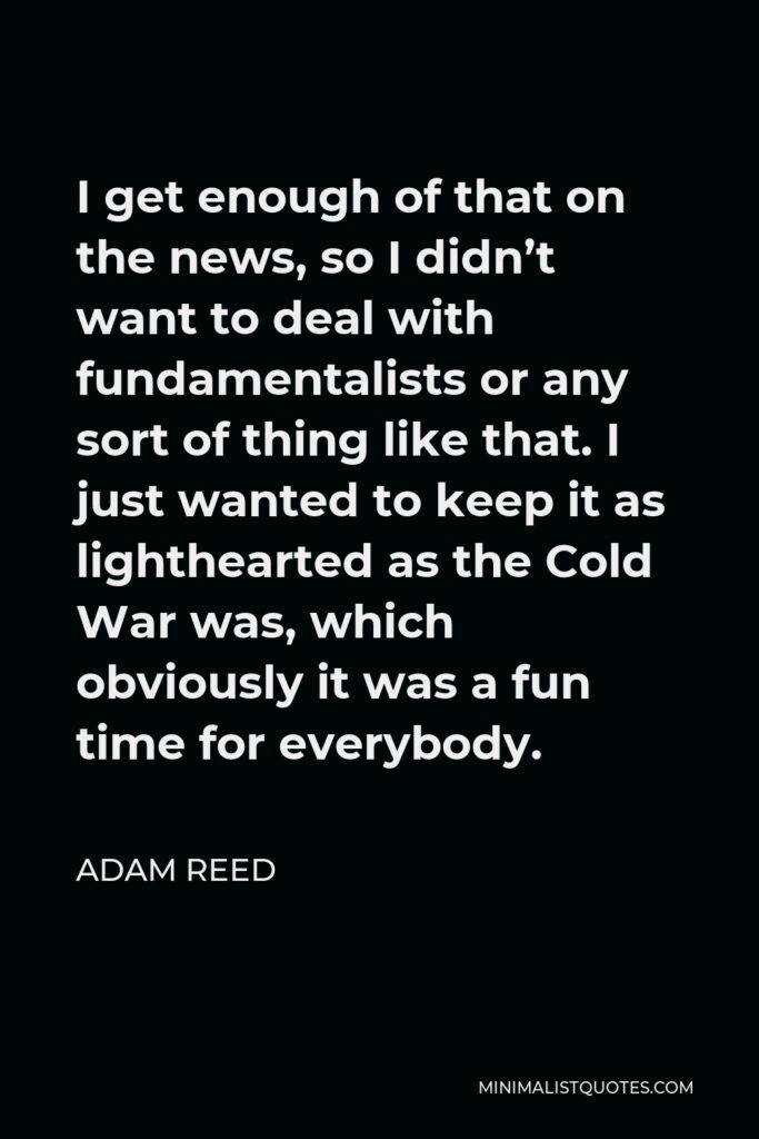 Adam Reed Quote - I get enough of that on the news, so I didn’t want to deal with fundamentalists or any sort of thing like that. I just wanted to keep it as lighthearted as the Cold War was, which obviously it was a fun time for everybody.