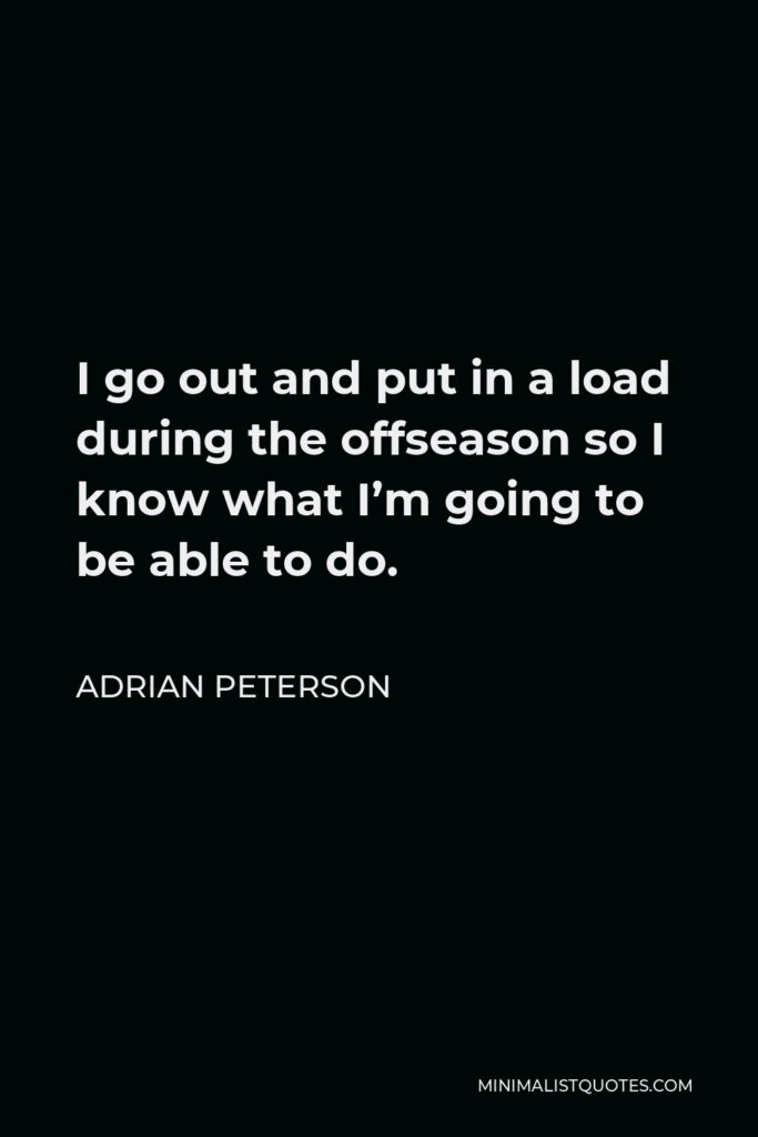 Adrian Peterson Quote - I go out and put in a load during the offseason so I know what I’m going to be able to do.