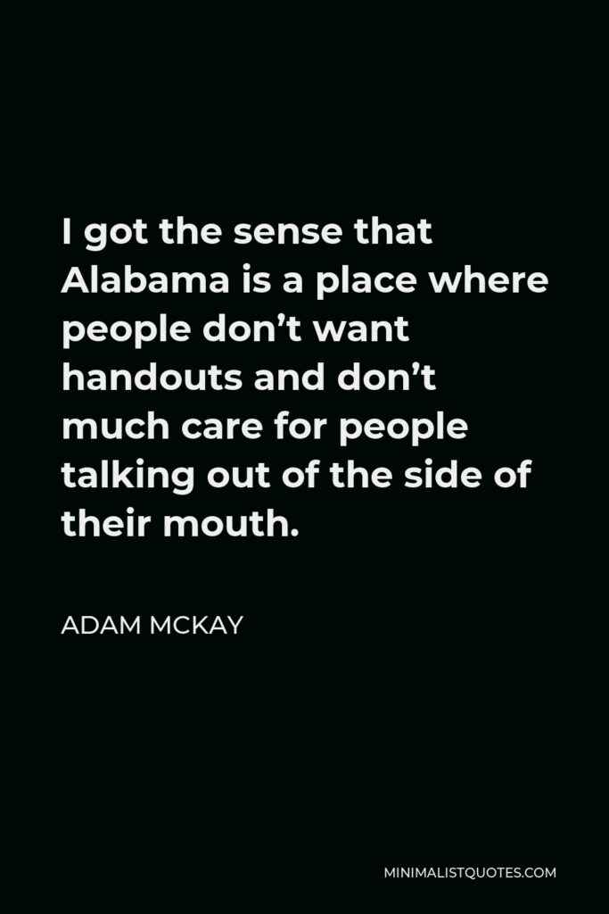 Adam McKay Quote - I got the sense that Alabama is a place where people don’t want handouts and don’t much care for people talking out of the side of their mouth.