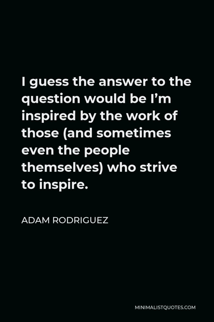 Adam Rodriguez Quote - I guess the answer to the question would be I’m inspired by the work of those (and sometimes even the people themselves) who strive to inspire.