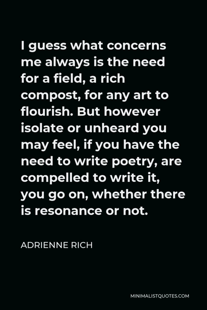 Adrienne Rich Quote - I guess what concerns me always is the need for a field, a rich compost, for any art to flourish. But however isolate or unheard you may feel, if you have the need to write poetry, are compelled to write it, you go on, whether there is resonance or not.