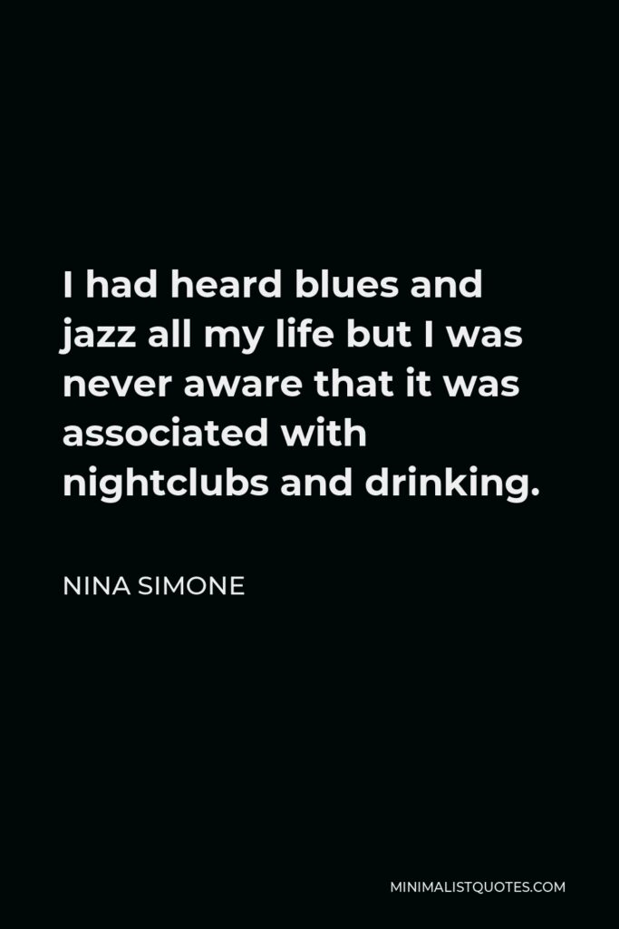 Nina Simone Quote - I had heard blues and jazz all my life but I was never aware that it was associated with nightclubs and drinking.