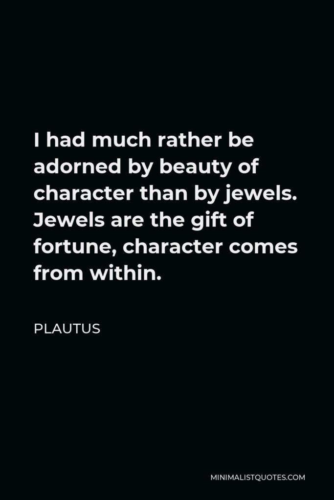 Plautus Quote - I had much rather be adorned by beauty of character than by jewels. Jewels are the gift of fortune, character comes from within.