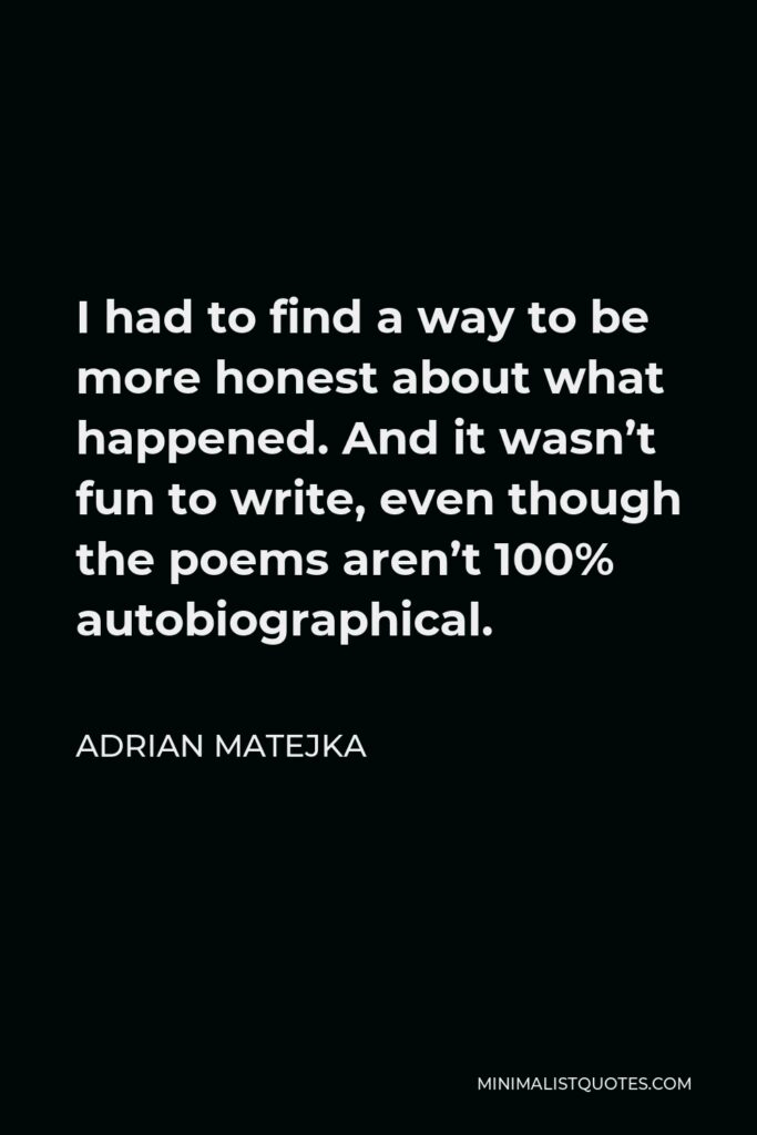 Adrian Matejka Quote - I had to find a way to be more honest about what happened. And it wasn’t fun to write, even though the poems aren’t 100% autobiographical.
