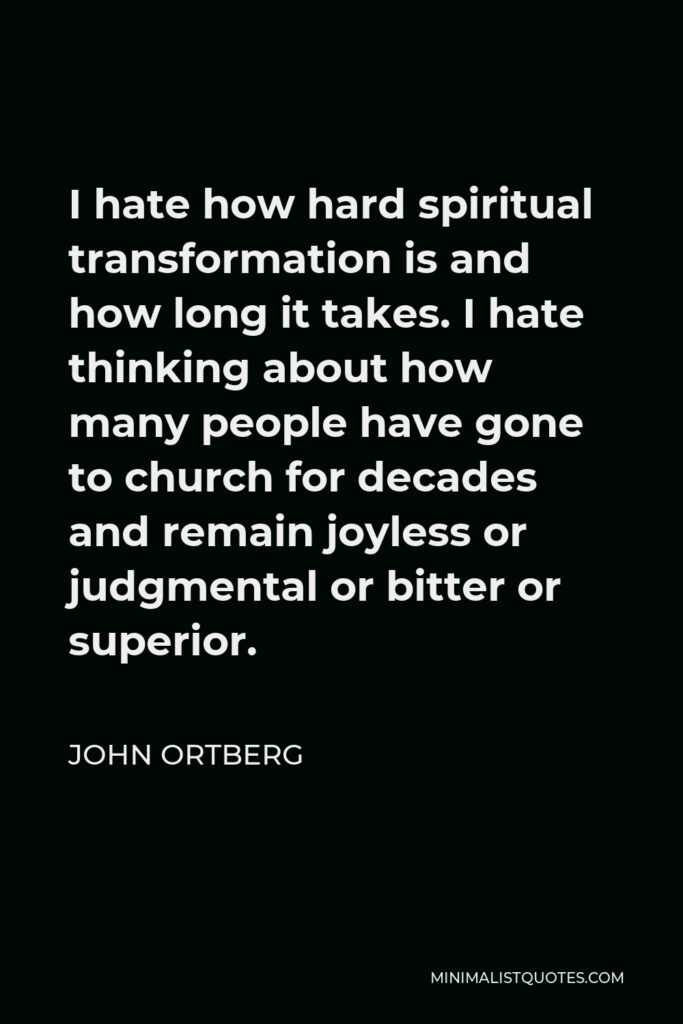 John Ortberg Quote - I hate how hard spiritual transformation is and how long it takes. I hate thinking about how many people have gone to church for decades and remain joyless or judgmental or bitter or superior.
