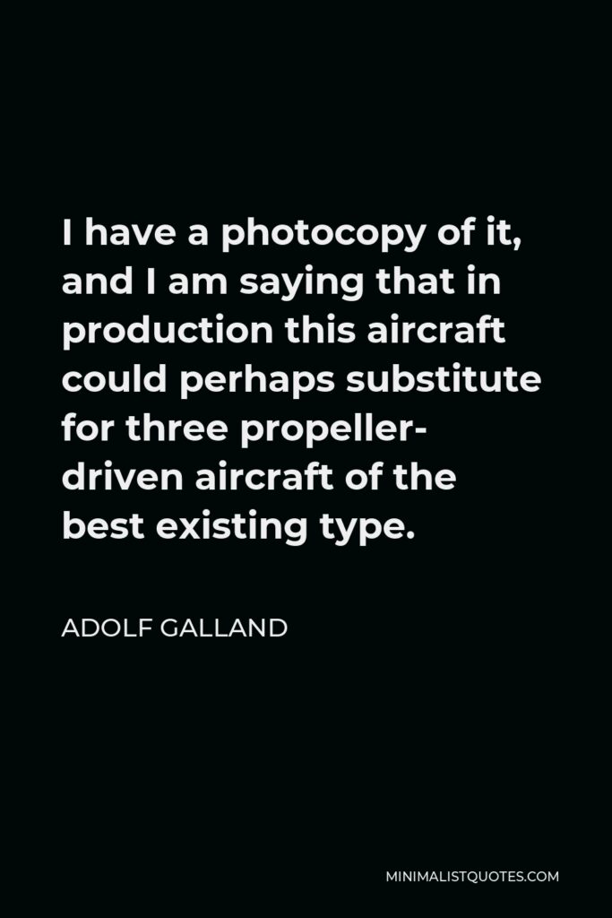 Adolf Galland Quote - I have a photocopy of it, and I am saying that in production this aircraft could perhaps substitute for three propeller- driven aircraft of the best existing type.