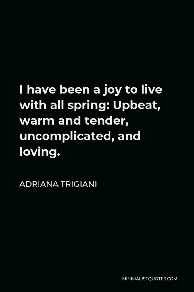 Adriana Trigiani Quote - I have been a joy to live with all spring: Upbeat, warm and tender, uncomplicated, and loving.