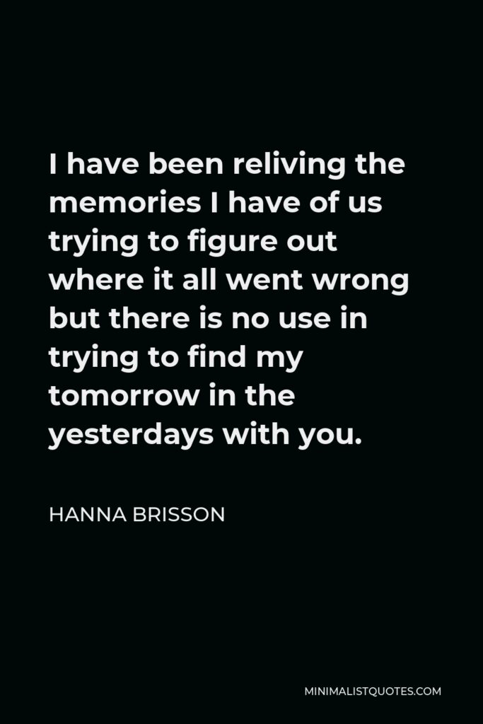 Hanna Brisson Quote - I have been reliving the memories I have of us trying to figure out where it all went wrong but there is no use in trying to find my tomorrow in the yesterdays with you.
