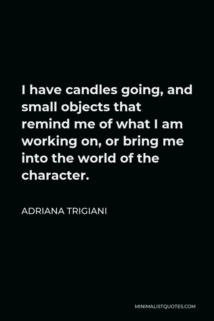 Adriana Trigiani Quote - I have candles going, and small objects that remind me of what I am working on, or bring me into the world of the character.