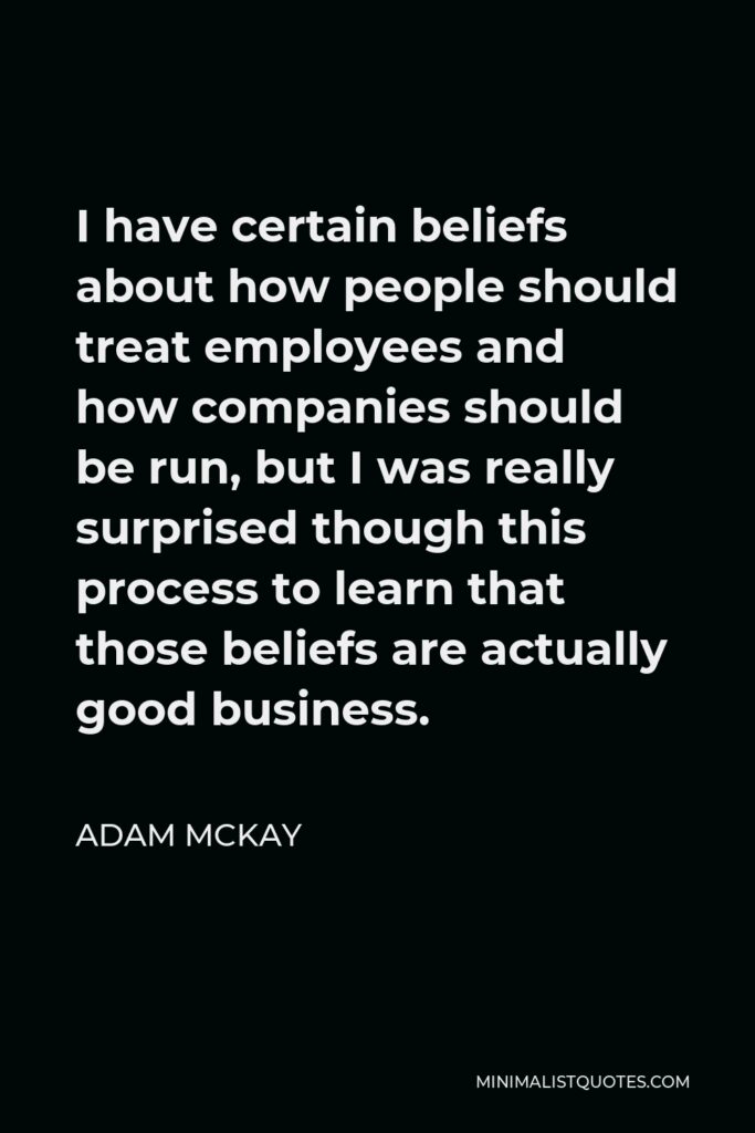Adam McKay Quote - I have certain beliefs about how people should treat employees and how companies should be run, but I was really surprised though this process to learn that those beliefs are actually good business.