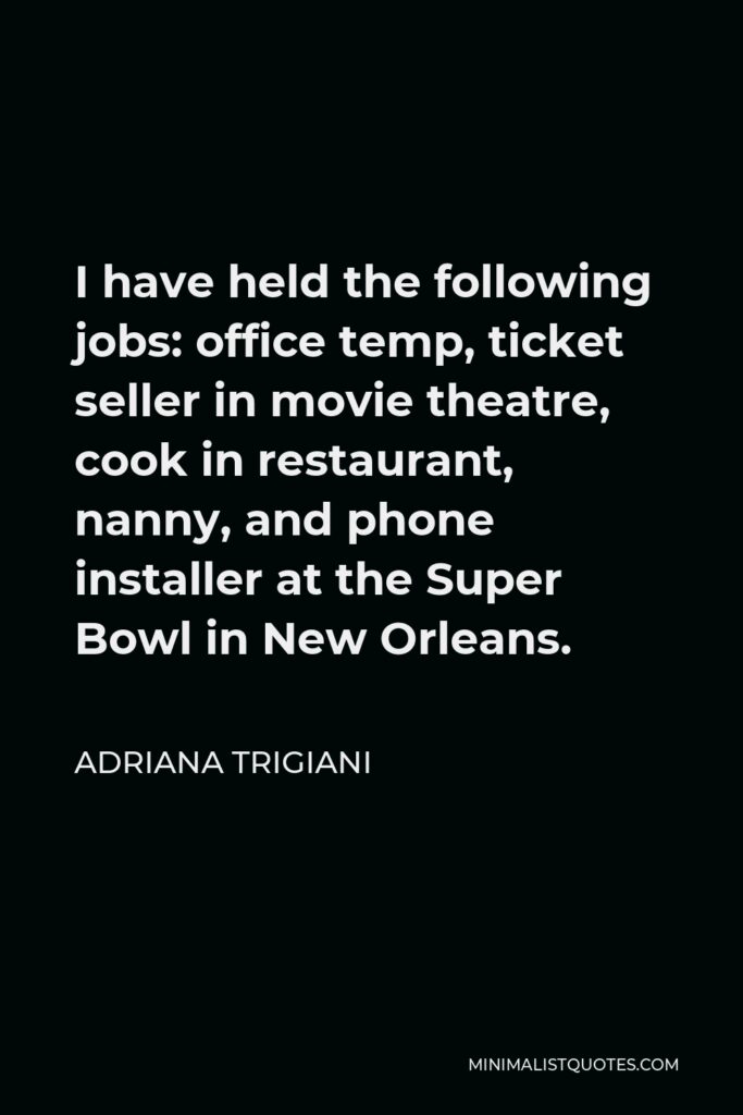 Adriana Trigiani Quote - I have held the following jobs: office temp, ticket seller in movie theatre, cook in restaurant, nanny, and phone installer at the Super Bowl in New Orleans.