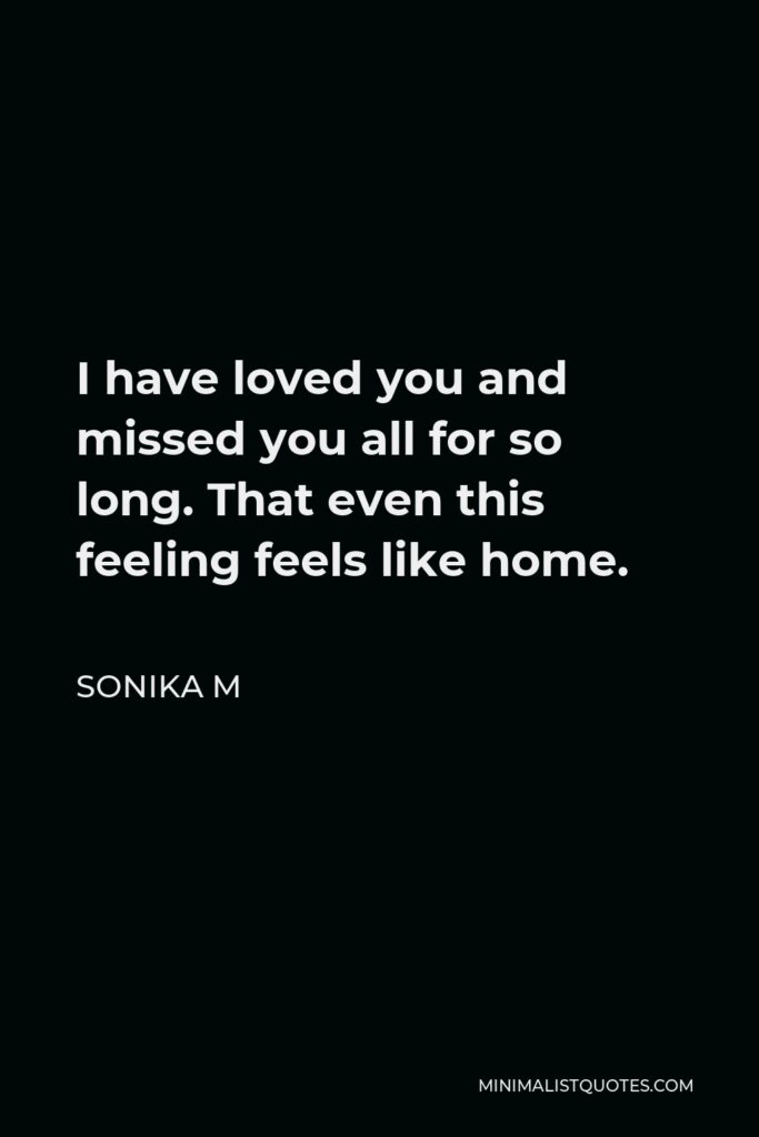 Sonika M Quote - I have loved you and missed you all for so long. That even this feeling feels like home.
