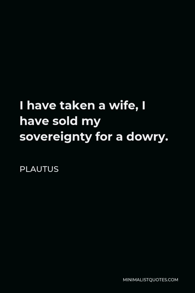 Plautus Quote - I have taken a wife, I have sold my sovereignty for a dowry.