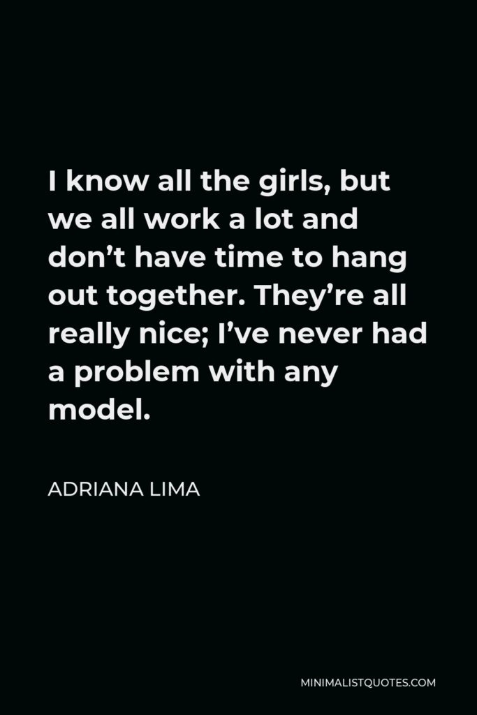 Adriana Lima Quote - I know all the girls, but we all work a lot and don’t have time to hang out together. They’re all really nice; I’ve never had a problem with any model.