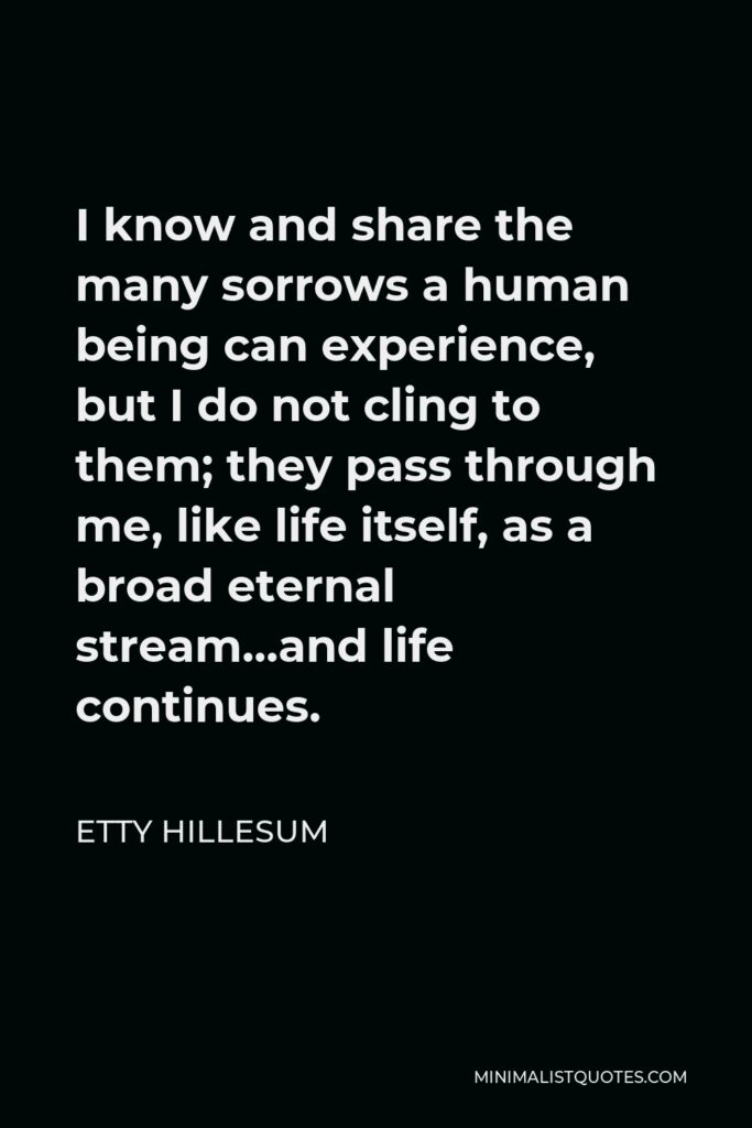 Etty Hillesum Quote - I know and share the many sorrows a human being can experience, but I do not cling to them; they pass through me, like life itself, as a broad eternal stream…and life continues.